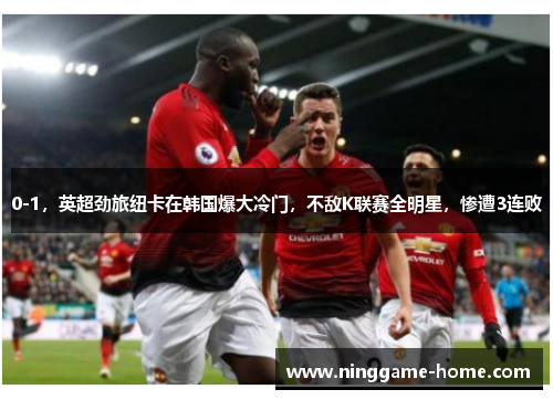 0-1，英超劲旅纽卡在韩国爆大冷门，不敌K联赛全明星，惨遭3连败