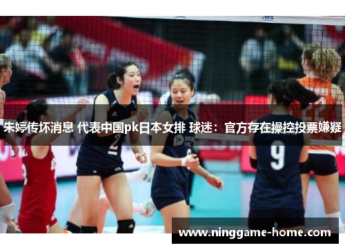 朱婷传坏消息 代表中国pk日本女排 球迷：官方存在操控投票嫌疑